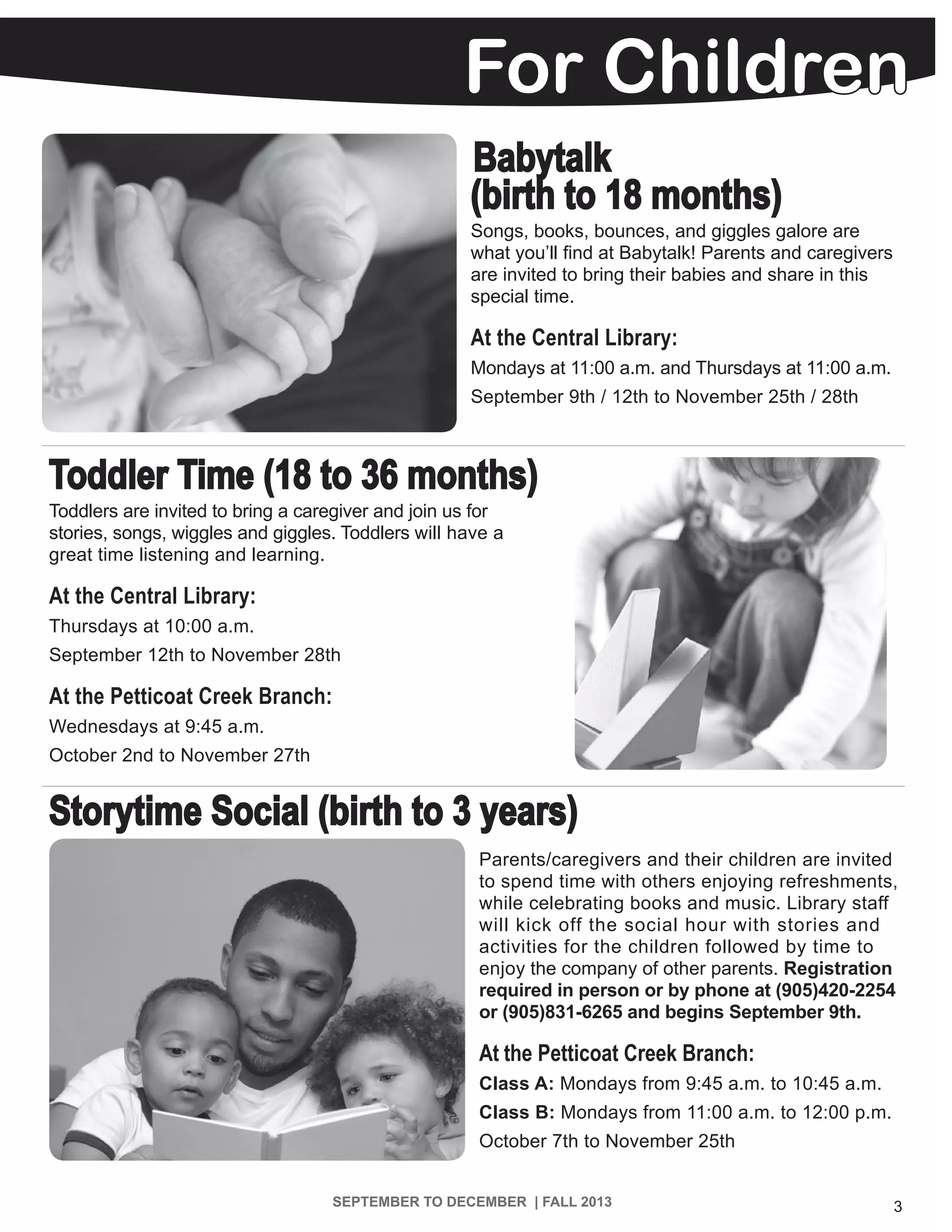 For Children
3SEPTEMBER TO DECEMBER | FALL 2013
Babytalk
(birth to 18 months)
Songs, books, bounces, and giggles galore are
what you’ll find at Babytalk! Parents and caregivers
are invited to bring their babies and share in this
special time.
At the Central Library:
Mondays at 11:00 a.m. and Thursdays at 11:00 a.m.
September 9th / 12th to November 25th / 28th
Toddler Time (18 to 36 months)
Toddlers are invited to bring a caregiver and join us for
stories, songs, wiggles and giggles. Toddlers will have a
great time listening and learning.
At the Central Library:
Thursdays at 10:00 a.m.
September 12th to November 28th
At the Petticoat Creek Branch:
Wednesdays at 9:45 a.m.
October 2nd to November 27th
Storytime Social (birth to 3 years)
Parents/caregivers and their children are invited
to spend time with others enjoying refreshments,
while celebrating books and music. Library staff
will kick off the social hour with stories and
activities for the children followed by time to
enjoy the company of other parents. Registration
required in person or by phone at (905)420-2254
or (905)831-6265 and begins September 9th.
At the Petticoat Creek Branch:
Class A: Mondays from 9:45 a.m. to 10:45 a.m.
Class B: Mondays from 11:00 a.m. to 12:00 p.m.
October 7th to November 25th
 