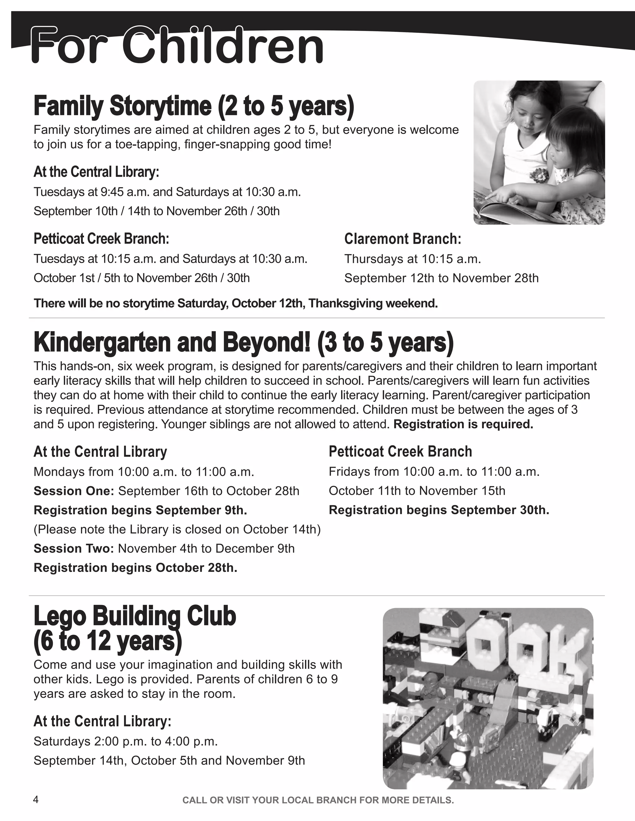 Family Storytime (2 to 5 years)
Family storytimes are aimed at children ages 2 to 5, but everyone is welcome
to join us for a toe-tapping, finger-snapping good time!
At the Central Library:
Tuesdays at 9:45 a.m. and Saturdays at 10:30 a.m.
September 10th / 14th to November 26th / 30th
Petticoat Creek Branch:
Tuesdays at 10:15 a.m. and Saturdays at 10:30 a.m.
October 1st / 5th to November 26th / 30th
Kindergarten and Beyond! (3 to 5 years)
This hands-on, six week program, is designed for parents/caregivers and their children to learn important
early literacy skills that will help children to succeed in school. Parents/caregivers will learn fun activities
they can do at home with their child to continue the early literacy learning. Parent/caregiver participation
is required. Previous attendance at storytime recommended. Children must be between the ages of 3
and 5 upon registering. Younger siblings are not allowed to attend. Registration is required.
At the Central Library
Mondays from 10:00 a.m. to 11:00 a.m.
Session One: September 16th to October 28th
Registration begins September 9th.
(Please note the Library is closed on October 14th)
Session Two: November 4th to December 9th
Registration begins October 28th.
Lego Building Club
(6 to 12 years)
Come and use your imagination and building skills with
other kids. Lego is provided. Parents of children 6 to 9
years are asked to stay in the room.
At the Central Library:
Saturdays 2:00 p.m. to 4:00 p.m.
September 14th, October 5th and November 9th
4 CALL OR VISIT YOUR LOCAL BRANCH FOR MORE DETAILS.
For Children
Petticoat Creek Branch
Fridays from 10:00 a.m. to 11:00 a.m.
October 11th to November 15th
Registration begins September 30th.
Claremont Branch:
Thursdays at 10:15 a.m.
September 12th to November 28th
There will be no storytime Saturday, October 12th, Thanksgiving weekend.
 