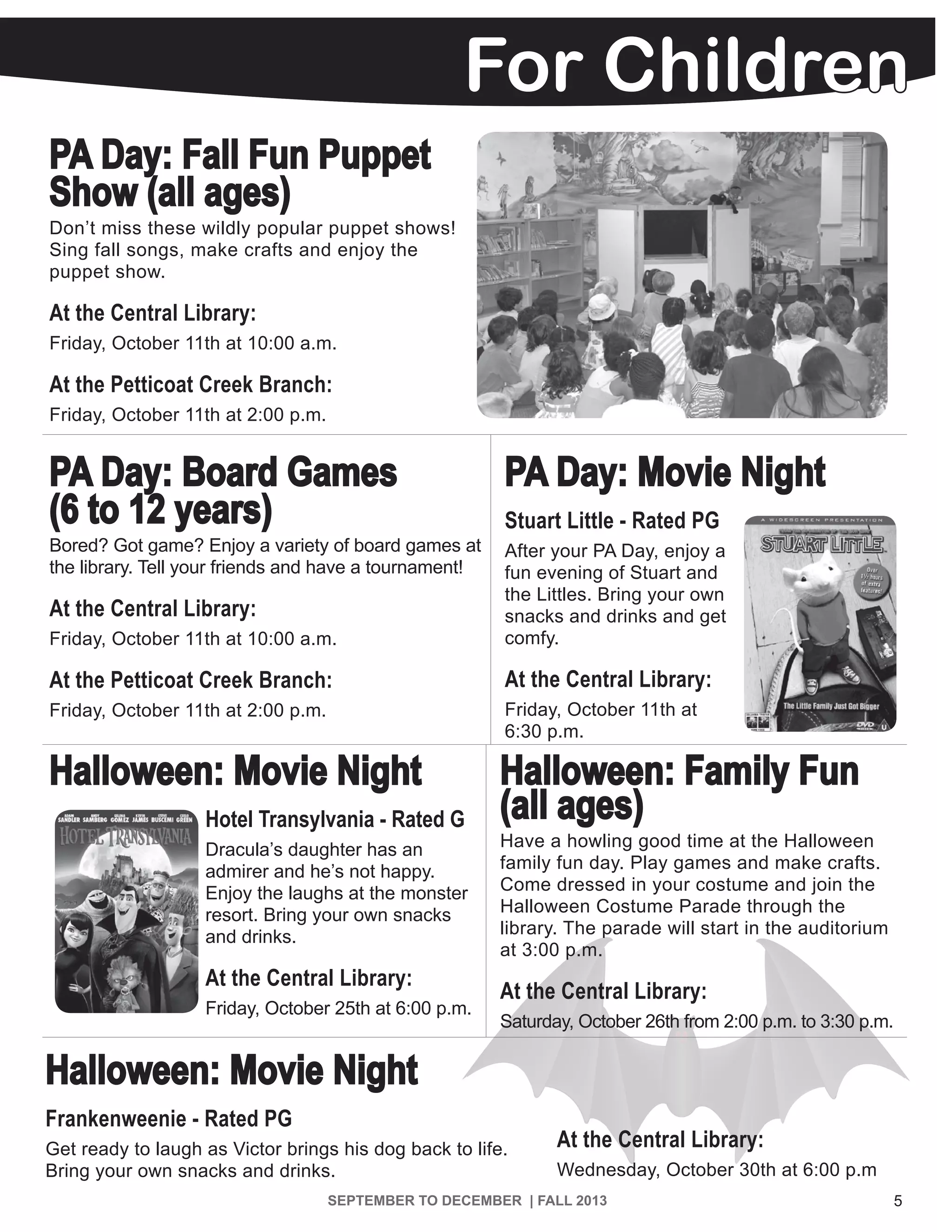 For Children
5SEPTEMBER TO DECEMBER | FALL 2013 | WWW.PICNET.ORG
PA Day: Fall Fun Puppet
Show (all ages)
Don’t miss these wildly popular puppet shows!
Sing fall songs, make crafts and enjoy the
puppet show.
At the Central Library:
Friday, October 11th at 10:00 a.m.
At the Petticoat Creek Branch:
Friday, October 11th at 2:00 p.m.
PA Day: Board Games
(6 to 12 years)
Bored? Got game? Enjoy a variety of board games at
the library. Tell your friends and have a tournament!
At the Central Library:
Friday, October 11th at 10:00 a.m.
At the Petticoat Creek Branch:
Friday, October 11th at 2:00 p.m.
PA Day: Movie Night
Stuart Little - Rated PG
After your PA Day, enjoy a
fun evening of Stuart and
the Littles. Bring your own
snacks and drinks and get
comfy.
At the Central Library:
Friday, October 11th at
6:30 p.m.
Halloween: Movie Night
Hotel Transylvania - Rated G
Dracula’s daughter has an
admirer and he’s not happy.
Enjoy the laughs at the monster
resort. Bring your own snacks
and drinks.
At the Central Library:
Friday, October 25th at 6:00 p.m.
Halloween: Family Fun
(all ages)
Have a howling good time at the Halloween
family fun day. Play games and make crafts.
Come dressed in your costume and join the
Halloween Costume Parade through the
library. The parade will start in the auditorium
at 3:00 p.m.
At the Central Library:
Saturday, October 26th from 2:00 p.m. to 3:30 p.m.
Halloween: Movie Night
Frankenweenie - Rated PG
Get ready to laugh as Victor brings his dog back to life.
Bring your own snacks and drinks.
At the Central Library:
Wednesday, October 30th at 6:00 p.m
 