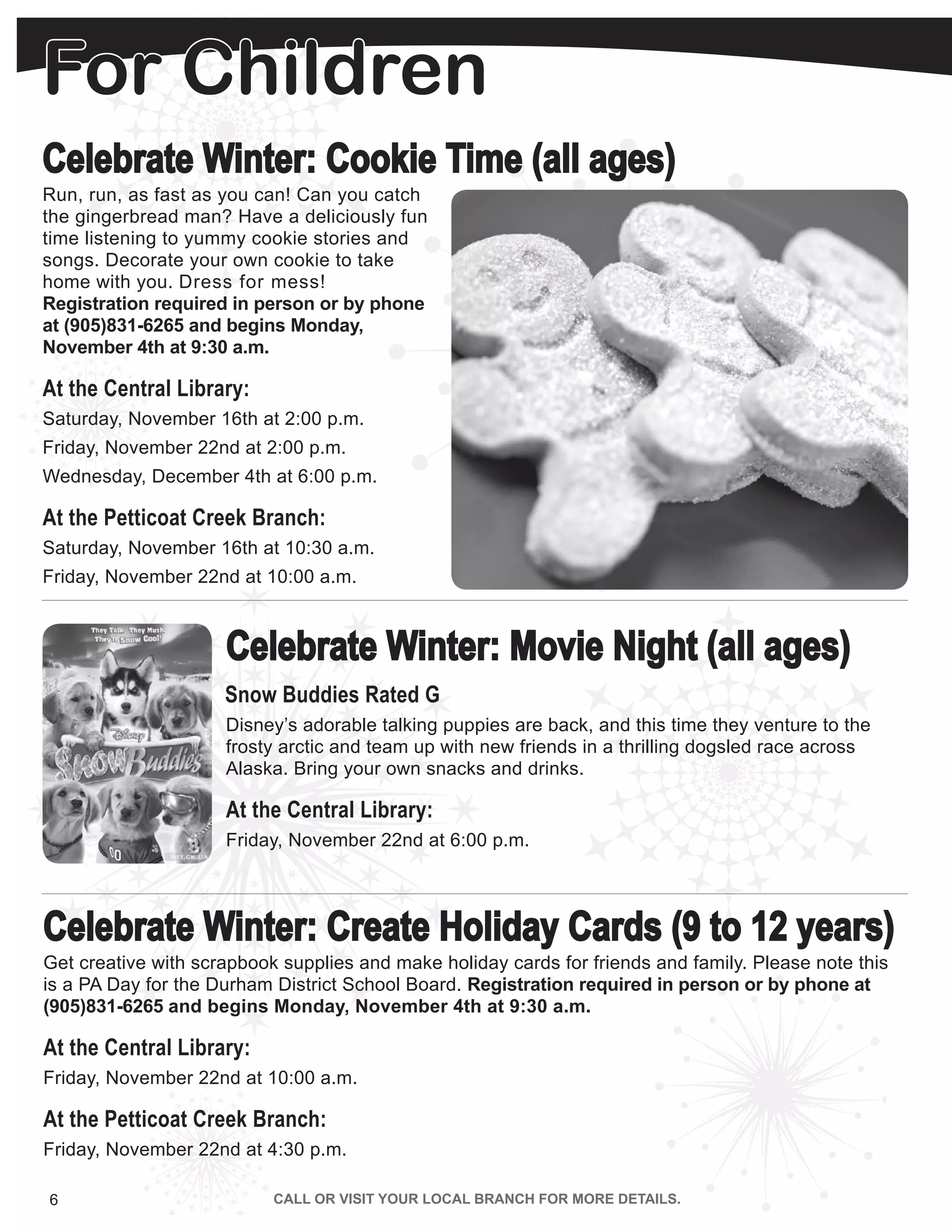 For Children
6 | WWW.PICNET.ORG
Celebrate Winter: Cookie Time (all ages)
Run, run, as fast as you can! Can you catch
the gingerbread man? Have a deliciously fun
time listening to yummy cookie stories and
songs. Decorate your own cookie to take
home with you. Dress for mess!
Registration required in person or by phone
at (905)831-6265 and begins Monday,
November 4th at 9:30 a.m.
At the Central Library:
Saturday, November 16th at 2:00 p.m.
Friday, November 22nd at 2:00 p.m.
Wednesday, December 4th at 6:00 p.m.
At the Petticoat Creek Branch:
Saturday, November 16th at 10:30 a.m.
Friday, November 22nd at 10:00 a.m.
Saturday, December 7th at 10:30 a.m
Celebrate Winter: Create Holiday Cards (9 to 12 years)
Get creative with scrapbook supplies and make holiday cards for friends and family. Please note this
is a PA Day for the Durham District School Board. Registration required in person or by phone at
(905)831-6265 and begins Monday, November 4th at 9:30 a.m.
At the Central Library:
Friday, November 22nd at 10:00 a.m.
At the Petticoat Creek Branch:
Friday, November 22nd at 4:30 p.m.
Celebrate Winter: Movie Night (all ages)
Snow Buddies Rated G
Disney’s adorable talking puppies are back, and this time they venture to the
frosty arctic and team up with new friends in a thrilling dogsled race across
Alaska. Bring your own snacks and drinks.
At the Central Library:
Friday, November 22nd at 6:00 p.m.
 