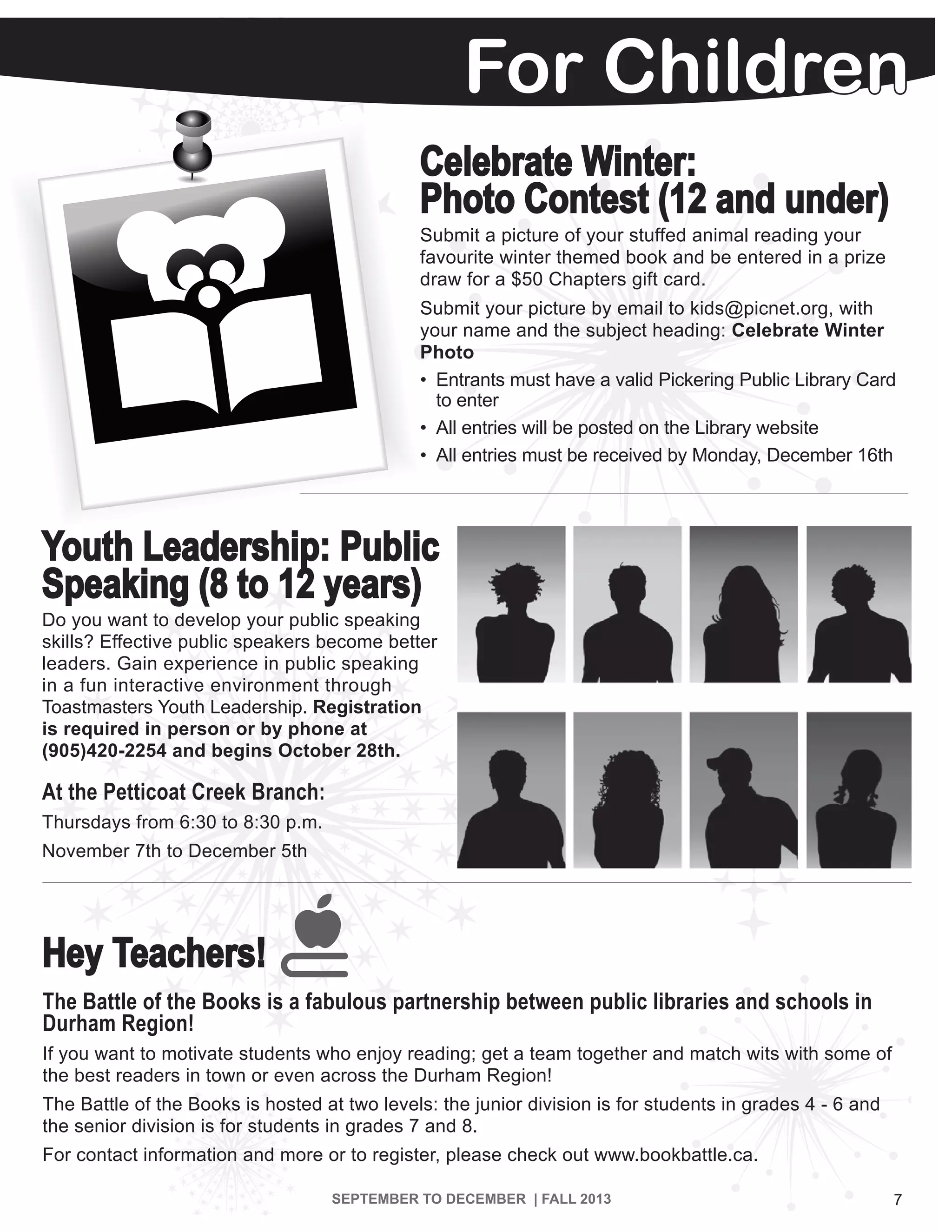 7SEPTEMBER TO DECEMBER | FALL 2013
For Children
Hey Teachers!
The Battle of the Books is a fabulous partnership between public libraries and schools in
Durham Region!
If you want to motivate students who enjoy reading; get a team together and match wits with some of
the best readers in town or even across the Durham Region!
The Battle of the Books is hosted at two levels: the junior division is for students in grades 4 - 6 and
the senior division is for students in grades 7 and 8.
For contact information and more or to register, please check out www.bookbattle.ca.
Celebrate Winter:
Photo Contest (12 and under)
Submit a picture of your stuffed animal reading your
favourite winter themed book and be entered in a prize
draw for a $50 Chapters gift card.
Submit your picture by email to kids@picnet.org, with
your name and the subject heading: Celebrate Winter
Photo
•	 Entrants must have a valid Pickering Public Library Card
	 to enter
•	 All entries will be posted on the Library website
•	 All entries must be received by Monday, December 16th
Youth Leadership: Public
Speaking (8 to 12 years)
Do you want to develop your public speaking
skills? Effective public speakers become better
leaders. Gain experience in public speaking
in a fun interactive environment through
Toastmasters Youth Leadership. Registration
is required in person or by phone at
(905)420-2254 and begins October 28th.
At the Petticoat Creek Branch:
Thursdays from 6:30 to 8:30 p.m.
November 7th to December 5th
 