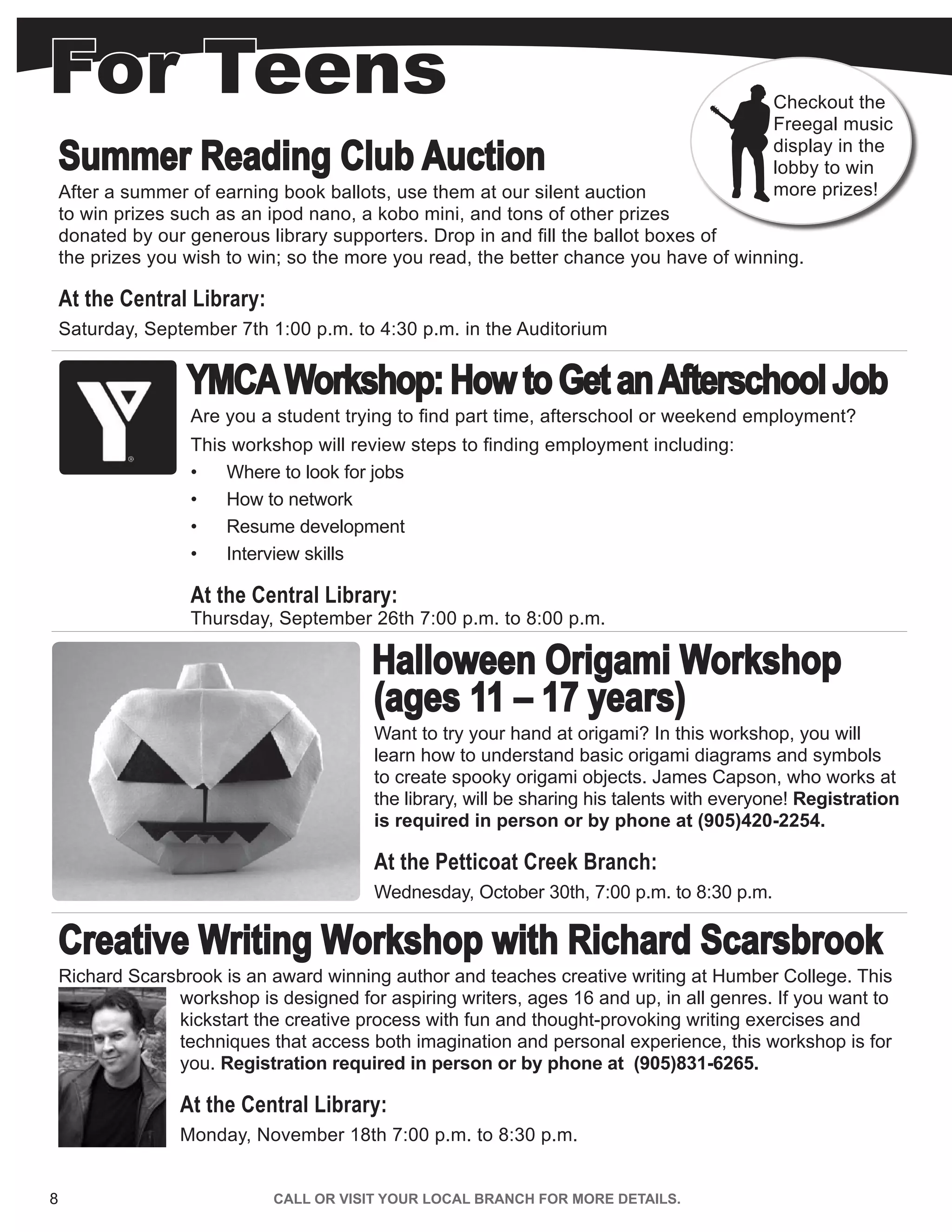 For Teens
8 CALL OR VISIT YOUR LOCAL BRANCH FOR MORE DETAILS.
Summer Reading Club Auction
After a summer of earning book ballots, use them at our silent auction
to win prizes such as an ipod nano, a kobo mini, and tons of other prizes
donated by our generous library supporters. Drop in and fill the ballot boxes of
the prizes you wish to win; so the more you read, the better chance you have of winning.
At the Central Library:
Saturday, September 7th 1:00 p.m. to 4:30 p.m. in the Auditorium
YMCAWorkshop:HowtoGetanAfterschoolJob
Are you a student trying to find part time, afterschool or weekend employment?
This workshop will review steps to finding employment including:
•	 Where to look for jobs
•	 How to network
•	 Resume development
•	 Interview skills
At the Central Library:
Thursday, September 26th 7:00 p.m. to 8:00 p.m.
Halloween Origami Workshop
(ages 11 – 17 years)
Want to try your hand at origami? In this workshop, you will
learn how to understand basic origami diagrams and symbols
to create spooky origami objects. James Capson, who works at
the library, will be sharing his talents with everyone! Registration
is required in person or by phone at (905)420-2254.
At the Petticoat Creek Branch:
Wednesday, October 30th, 7:00 p.m. to 8:30 p.m.
Creative Writing Workshop with Richard Scarsbrook
Richard Scarsbrook is an award winning author and teaches creative writing at Humber College. This
workshop is designed for aspiring writers, ages 16 and up, in all genres. If you want to
kickstart the creative process with fun and thought-provoking writing exercises and
techniques that access both imagination and personal experience, this workshop is for
you. Registration required in person or by phone at (905)831-6265.
At the Central Library:
Monday, November 18th 7:00 p.m. to 8:30 p.m.
Checkout the
Freegal music
display in the
lobby to win
more prizes!
 