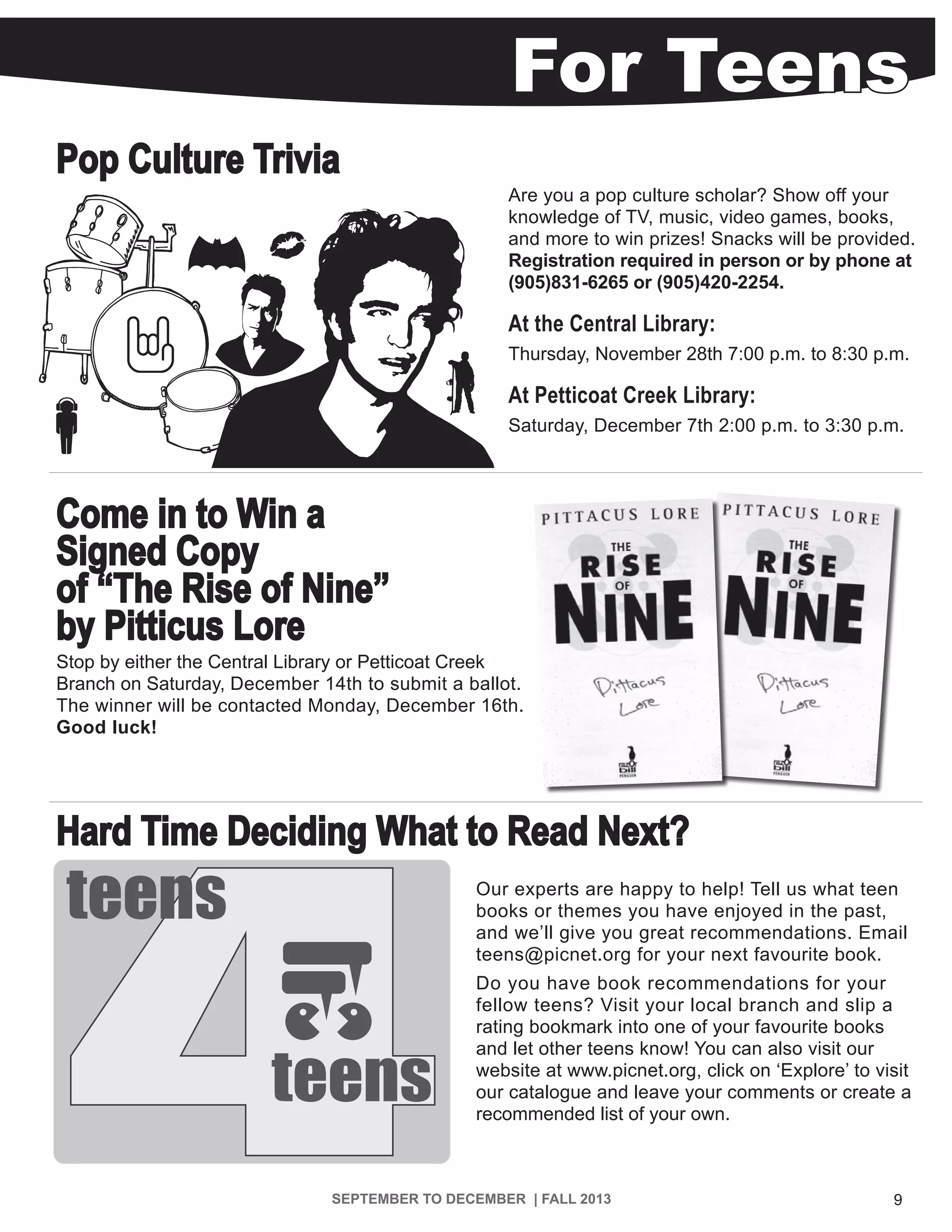 9SEPTEMBER TO DECEMBER | FALL 2013
Pop Culture Trivia
Are you a pop culture scholar? Show off your
knowledge of TV, music, video games, books,
and more to win prizes! Snacks will be provided.
Registration required in person or by phone at
(905)831-6265 or (905)420-2254.
At the Central Library:
Thursday, November 28th 7:00 p.m. to 8:30 p.m.
At Petticoat Creek Library:
Saturday, December 7th 2:00 p.m. to 3:30 p.m.
Come in to Win a
Signed Copy
of “The Rise of Nine”
by Pitticus Lore
Stop by either the Central Library or Petticoat Creek
Branch on Saturday, December 14th to submit a ballot.
The winner will be contacted Monday, December 16th.
Good luck!
Hard Time Deciding What to Read Next?
Our experts are happy to help! Tell us what teen
books or themes you have enjoyed in the past,
and we’ll give you great recommendations. Email
teens@picnet.org for your next favourite book.
Do you have book recommendations for your
fellow teens? Visit your local branch and slip a
rating bookmark into one of your favourite books
and let other teens know! You can also visit our
website at www.picnet.org, click on ‘Explore’ to visit
our catalogue and leave your comments or create a
recommended list of your own.
4
teens
teens
For Teens
 