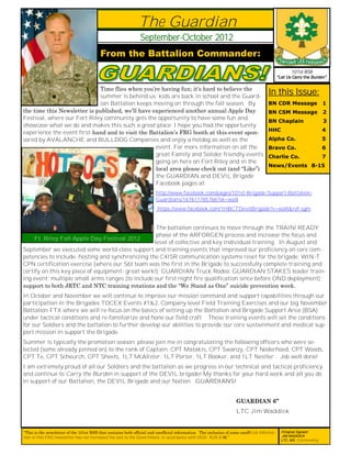 The Guardian
                                                                September-October 2012
                                          From the Battalion Commander:
                                                                                                                                                    101st BSB
                                                                                                                                             “Let Us Carry the Burden”

                             Time flies when you’re having fun; it’s hard to believe the
                             summer is behind us; kids are back in school and the Guard-
                                                                                                                                      In this Issue:
                             ian Battalion keeps moving on through the fall season. By                                                BN CDR Message                 1
the time this Newsletter is published, we’ll have experienced another annual Apple Day                                                BN CSM Message                 2
Festival, where our Fort Riley community gets the opportunity to have some fun and
                                                                                                                                      BN Chaplain                    3
showcase what we do and makes this such a great place. I hope you had the opportunity
                                                                                                                                      HHC                            4
experience the event first-hand and to visit the Battalion’s FRG booth at this event spon-
sored by AVALANCHE and BULLDOG Companies and enjoy a hotdog as well as the                                                            Alpha Co.                      5
                                                   event. For more information on all the                                             Bravo Co.                      6
                                                   great Family and Solider friendly events                                           Charlie Co.                    7
                                                   going on here on Fort Riley and in the
                                                                                                                                      News/Events 8-15
                                                   local area please check out (and “Like”)
                                                   the GUARDIAN and DEVIL Brigade
                                                   Facebook pages at:
                                                                        http://www.facebook.com/pages/101st-Brigade-Support-Battalion-
                                                                        Guardians/167611785766?sk=wall
                                                                         https://www.facebook.com/1HBCTDevilBrigade?v=wall&ref-sgm


                                                   The battalion continues to move through the TRAIN/ READY
                                                   phase of the ARFORGEN process and increase the focus and
     Ft. Riley Fall Apple Day Festival 2012
                                                  level of collective and key individual training. In August and
September we executed some world-class support and training events that improved our proficiency on core com-
petencies to include: hosting and synchronizing the C4ISR communication systems reset for the brigade; WIN-T
CPN certification exercise (where our S6t team was the first in the Brigade to successfully complete training and
certify on this key piece of equipment- great work!); GUARDIAN Truck Rodeo; GUARDIAN STAKES leader train-
ing event; multiple small arms ranges (to include our first night fire qualification since before OND deployment);
support to both JRTC and NTC training rotations and the “We Stand as One” suicide prevention week.
In October and November we will continue to improve our mission command and support capabilities through our
participation in the Brigades TOCEX Events #1&2, Company level Field Training Exercises and our big November
Battalion FTX where we will re-focus on the basics of setting up the Battalion and Brigade Support Area (BSA)
under tactical conditions and re-familiarize and hone our field craft. These training events will set the conditions
for our Soldiers and the battalion to further develop our abilities to provide our core sustainment and medical sup-
port mission in support the Brigade.
Summer is typically the promotion season; please join me in congratulating the following officers who were se-
lected (some already pinned on) to the rank of Captain: CPT Matakis, CPT Swanzy, CPT Nederhoed, CPT Woods,
CPT Te, CPT Scheurch, CPT Sheets, 1LT McAlister, 1LT Porter, 1LT Booker, and 1LT Nestler . Job well done!
I am extremely proud of all our Soldiers and the battalion as we progress in our technical and tactical proficiency
and continue to Carry the Burden in support of the DEVIL brigade! My thanks for your hard work and all you do
in support of our Battalion, the DEVIL Brigade and our Nation. GUARDIANS!


                                                                                                                    GUARDIAN 6”
                                                                                                                    LTC Jim Waddick


“This is the newsletter of the 101st BSB that contains both official and unofficial information. The inclusion of some unofficial informa-     //Original Signed//   1
tion in this FRG newsletter has not increased the cost to the Government, in accordance with DOD 4525.8-M.”                                     JIM WADDICK
                                                                                                                                               LTC, MS, Commanding
 