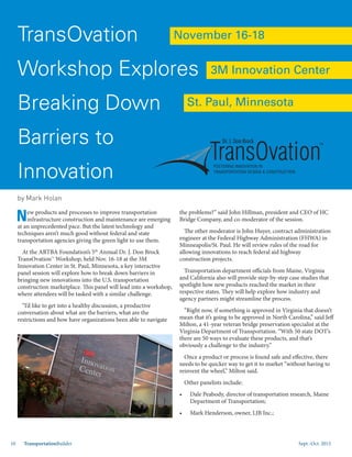 Sept.-Oct. 201510 TransportationBuilder
New products and processes to improve transportation
infrastructure construction and maintenance are emerging
at an unprecedented pace. But the latest technology and
techniques aren’t much good without federal and state
transportation agencies giving the green light to use them.
At the ARTBA Foundation’s 5th
Annual Dr. J. Don Brock
TransOvation™ Workshop, held Nov. 16-18 at the 3M
Innovation Center in St. Paul, Minnesota, a key interactive
panel session will explore how to break down barriers in
bringing new innovations into the U.S. transportation
construction marketplace. This panel will lead into a workshop,
where attendees will be tasked with a similar challenge.
“I’d like to get into a healthy discussion, a productive
conversation about what are the barriers, what are the
restrictions and how have organizations been able to navigate
the problems?” said John Hillman, president and CEO of HC
Bridge Company, and co-moderator of the session.
The other moderator is John Huyer, contract administration
engineer at the Federal Highway Administration (FHWA) in
Minneapolis/St. Paul. He will review rules of the road for
allowing innovations to reach federal aid highway
construction projects.
Transportation department officials from Maine, Virginia
and California also will provide step-by-step case studies that
spotlight how new products reached the market in their
respective states. They will help explore how industry and
agency partners might streamline the process.
“Right now, if something is approved in Virginia that doesn’t
mean that it’s going to be approved in North Carolina,” said Jeff
Milton, a 41-year veteran bridge preservation specialist at the
Virginia Department of Transportation. “With 50 state DOT’s
there are 50 ways to evaluate these products, and that’s
obviously a challenge to the industry.”
Once a product or process is found safe and effective, there
needs to be quicker way to get it to market “without having to
reinvent the wheel,” Milton said.
Other panelists include:
•	 Dale Peabody, director of transportation research, Maine
Department of Transportation;
•	 Mark Henderson, owner, LJB Inc.;
TransOvation
Workshop Explores
Breaking Down
Barriers to
Innovation
TM
Dr. J. Don Brock
November 16-18
St. Paul, Minnesota
3M Innovation Center
by Mark Holan
 