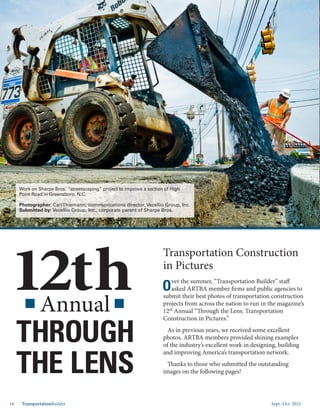 Sept.-Oct. 201516 TransportationBuilder
Annual
Transportation Construction
in Pictures
O
ver the summer, “Transportation Builder” staff
asked ARTBA member firms and public agencies to
submit their best photos of transportation construction
projects from across the nation to run in the magazine’s
12th
Annual “Through the Lens: Transportation
Construction in Pictures.”
As in previous years, we received some excellent
photos. ARTBA members provided shining examples
of the industry’s excellent work in designing, building
and improving America’s transportation network.
Thanks to those who submitted the outstanding
images on the following pages!
12th
THROUGH
THE LENS
Work on Sharpe Bros.’ “streetscaping” project to improve a section of High
Point Road in Greensboro, N.C.
Photographer: CarlThiemann, communications director, Vecellio Group, Inc.
Submitted by: Vecellio Group, Inc., corporate parent of Sharpe Bros.
 