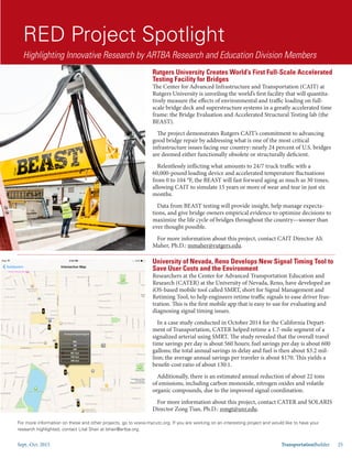 Sept.-Oct. 2015 TransportationBuilder 25
RED Project Spotlight
Highlighting Innovative Research by ARTBA Research and Education Division Members
Rutgers University Creates World’s First Full-Scale Accelerated
Testing Facility for Bridges
The Center for Advanced Infrastructure and Transportation (CAIT) at
Rutgers University is unveiling the world’s first facility that will quantita-
tively measure the effects of environmental and traffic loading on full-
scale bridge deck and superstructure systems in a greatly accelerated time
frame: the Bridge Evaluation and Accelerated Structural Testing lab (the
BEAST).
The project demonstrates Rutgers CAIT’s commitment to advancing
good bridge repair by addressing what is one of the most critical
infrastructure issues facing our country: nearly 24 percent of U.S. bridges
are deemed either functionally obsolete or structurally deficient.
Relentlessly inflicting what amounts to 24/7 truck traffic with a
60,000-pound loading device and accelerated temperature fluctuations
from 0 to 104 °F, the BEAST will fast forward aging as much as 30 times,
allowing CAIT to simulate 15 years or more of wear and tear in just six
months.
Data from BEAST testing will provide insight, help manage expecta-
tions, and give bridge owners empirical evidence to optimize decisions to
maximize the life cycle of bridges throughout the country—sooner than
ever thought possible.
For more information about this project, contact CAIT Director Ali
Maher, Ph.D.: mmaher@rutgers.edu.
University of Nevada, Reno Develops New Signal Timing Tool to
Save User Costs and the Environment
Researchers at the Center for Advanced Transportation Education and
Research (CATER) at the University of Nevada, Reno, have developed an
iOS-based mobile tool called SMRT, short for Signal Management and
Retiming Tool, to help engineers retime traffic signals to ease driver frus-
tration. This is the first mobile app that is easy to use for evaluating and
diagnosing signal timing issues.
In a case study conducted in October 2014 for the California Depart-
ment of Transportation, CATER helped retime a 1.7-mile segment of a
signalized arterial using SMRT. The study revealed that the overall travel
time savings per day is about 560 hours; fuel savings per day is about 600
gallons; the total annual savings in delay and fuel is then about $3.2 mil-
lion; the average annual savings per traveler is about $170. This yields a
benefit-cost ratio of about 130:1.
Additionally, there is an estimated annual reduction of about 22 tons
of emissions, including carbon monoxide, nitrogen oxides and volatile
organic compounds, due to the improved signal coordination.
For more information about this project, contact CATER and SOLARIS
Director Zong Tian, Ph.D.: zongt@unr.edu.
For more information on these and other projects, go to www.mycutc.org. If you are working on an interesting project and would like to have your
research highlighted, contact Lital Shair at lshair@artba.org.
 