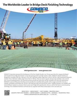 Sept.-Oct. 201532 TransportationBuilder
TheWorldwide Leader in Bridge Deck FinishingTechnology
BRIDGE DECKS ❘ BRIDGE PARAPET ❘ SAFETY BARRIER ❘ IRRIGATION CANALS
CONCRETE STREETS AND HIGHWAYS ❘ AIRPORT RUNWAYS ❘ CURB AND GUTTER ❘ SIDEWALKS ❘ RECREATIONAL TRAILS
GOMACO CORPORATION IN IDA GROVE,IOWA,USA ❘ 712-364-3347
info@gomaco.com ❘ www.gomaco.com
GOMACO Corporation pioneered the development of the ﬁrst cylinder ﬁnisher over 50 years ago when the company developed
and manufactured a bridge deck ﬁnisher to meet the growing needs for bridge markets. Today, GOMACO cylinder ﬁnishers are
designed for versatility with the C-450 and C-750. The C-450 frame widths range from 12 feet to 104 feet, with transitional framework
attached. The C-750 frame widths range from 16 feet to 160 feet. They are easy to operate and save time and labor costs on all of
your concrete ﬁnishing projects. Pin-connected sections provide fast setup time and the versatility to ﬁt exact job requirements.
GOMACO’s patented three-point ﬁnishing system provides the smoothest deck possible with an auger to level the concrete, a
cylinder consolidates and ﬁnishes the concrete, and a ﬂoat pan seals and textures the surface. GOMACO ﬁnishers are available with
several different options to customize them to your exact bridge deck speciﬁcations. Give us a call for the latest in concrete paving
technology. Our worldwide distributor network and our corporate team always stand ready to serve and assist you.
 