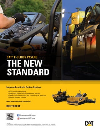 Sept.-Oct. 201536 TransportationBuilder
R
Cat_Com_Paving_Site_2012326154819.pdf 1 3/26/12 6:02 PM
facebook.com/CATPaving
youtube.com/CATPaving
QEXC1847
© 2015 Caterpillar. All Rights Reserved. CAT, CATERPILLAR, BUILT FOR IT, their respective logos, “Caterpillar Yellow,” the “Power Edge”
trade dress as well as corporate and product identity used herein, are trademarks of Caterpillar and may not be used without permission.
THE NEW
STANDARD
Improved controls. Better displays.
•	 LCD	touchscreen	display
•	 Integrated	Grade	Controls	stay	on	the	machine
•	 Water-resistant	consoles	with	“million-cycle”	switches
•	 Remote	pendent	controls
Learn more at www.cat.com/paving
CAT®
F-SERIES pAvERS
 