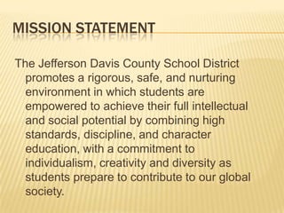 Mission StatementThe Jefferson Davis County School District promotes a rigorous, safe, and nurturing environment in which students are empowered to achieve their full intellectual and social potential by combining high standards, discipline, and character education, with a commitment to individualism, creativity and diversity as students prepare to contribute to our global society.