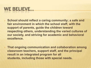 We Believe…School should reflect a caring community; a safe and fair environment in which the school staff, with the support of parents, guide the children toward respecting others, understanding the varied cultures of our society, and striving for academic and behavioral excellence.