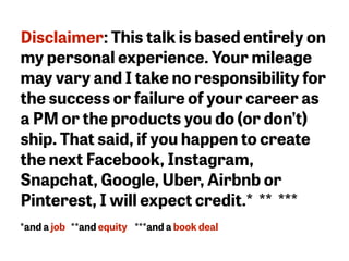 Disclaimer: This talk is based entirely on
my personal experience. Your mileage
may vary and I take no responsibility for
the success or failure of your career as
a PM or the products you do (or don’t)
ship. That said, if you happen to create
the next Facebook, Instagram,
Snapchat, Google, Uber, Airbnb or
Pinterest, I will expect credit.* ** ***
*and a job **and equity ***and a book deal
 