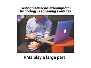 Exciting/useful/valuable/impactful
technology is appearing every day
PMs play a large part
 