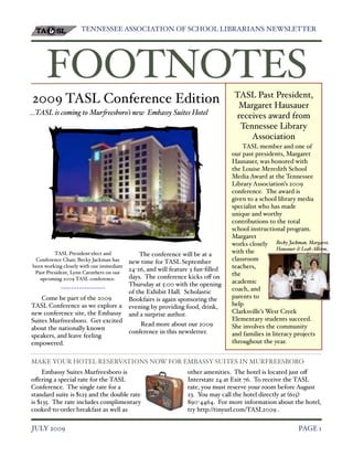 TENNESSEE ASSOCIATION OF SCHOOL LIBRARIANS NEWSLETTER!




      FOOTNOTES                                                                  TASL Past President,
2009 TASL Conference Edition                                                      Margaret Hausauer
...TASL is coming to Mur!eesboro’s new Embassy Suites Hotel                      receives award from
                                                                                  Tennessee Library
                                                                                     Association
                                                                                    TASL member and one of
                                                                                our past presidents, Margaret
                                                                                Hausauer, was honored with
                                                                                the Louise Meredith School
                                                                                Media Award at the Tennessee
                                                                                Library Association’s 2009
                                                                                conference. The award is
                                                                                given to a school library media
                                                                                specialist who has made
                                                                                unique and worthy
                                                                                contributions to the total
                                                                                school instructional program.
                                                                                Margaret
                                                                                works closely Becky Jackman, Margare"
                                                                                                  Hausauer & Leah A#iso$
         TASL President"elect and             The conference will be at a       with the
 Conference Chair, Becky Jackman has      new time for TASL September           classroom
been working closely with our immediate
                                          24"26, and will feature 3 fun"ﬁlled   teachers,
 Past"President, Lynn Caruthers on our                                          the
   upcoming 2009 TASL conference.         days. The conference kicks o# on
                                          Thursday at 5:00 with the opening     academic
            !!!!!!!!!!!!!!!!!                                                   coach, and
                                          of the Exhibit Hall. Scholastic
    Come be part of the 2009              Bookfairs is again sponsoring the     parents to
TASL Conference as we explore a           evening by providing food, drink,     help
new conference site, the Embassy          and a surprise author.                Clarksville’s West Creek
Suites Murfreesboro. Get excited                                                Elementary students succeed.
                                              Read more about our 2009          She involves the community
about the nationally known
                                          conference in this newsletter.        and families in literacy projects
speakers, and leave feeling
empowered.                                                                      throughout the year.


MAKE YOUR HOTEL RESERVATIONS NOW FOR EMBASSY SUITES IN MURFREESBORO
     Embassy Suites Murfreesboro is                             other amenities. The hotel is located just o#
o#ering a special rate for the TASL                             Interstate 24 at Exit 76. To receive the TASL
Conference. The single rate for a                               rate, you must reserve your room before August
standard suite is $125 and the double rate                      23. You may call the hotel directly at %615&
is $135. The rate includes complimentary                        890"4464. For more information about the hotel,
cooked"to"order breakfast as well as                            try http://tinyurl.com/TASL2009 .


JULY 2009!                                                                                                 PAGE 1
 
