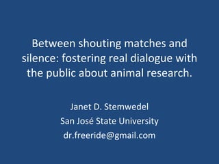 Between shouting matches and silence: fostering real dialogue with the public about animal research. Janet D. Stemwedel San José State University [email_address] 