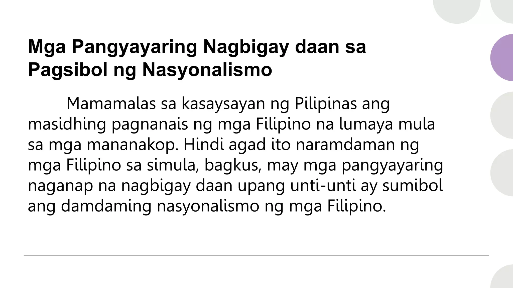 Mga Pangyayaring Nagbigay daan sa
Pagsibol ng Nasyonalismo
Mamamalas sa kasaysayan ng Pilipinas ang
masidhing pagnanais ng mga Filipino na lumaya mula
sa mga mananakop. Hindi agad ito naramdaman ng
mga Filipino sa simula, bagkus, may mga pangyayaring
naganap na nagbigay daan upang unti-unti ay sumibol
ang damdaming nasyonalismo ng mga Filipino.
 