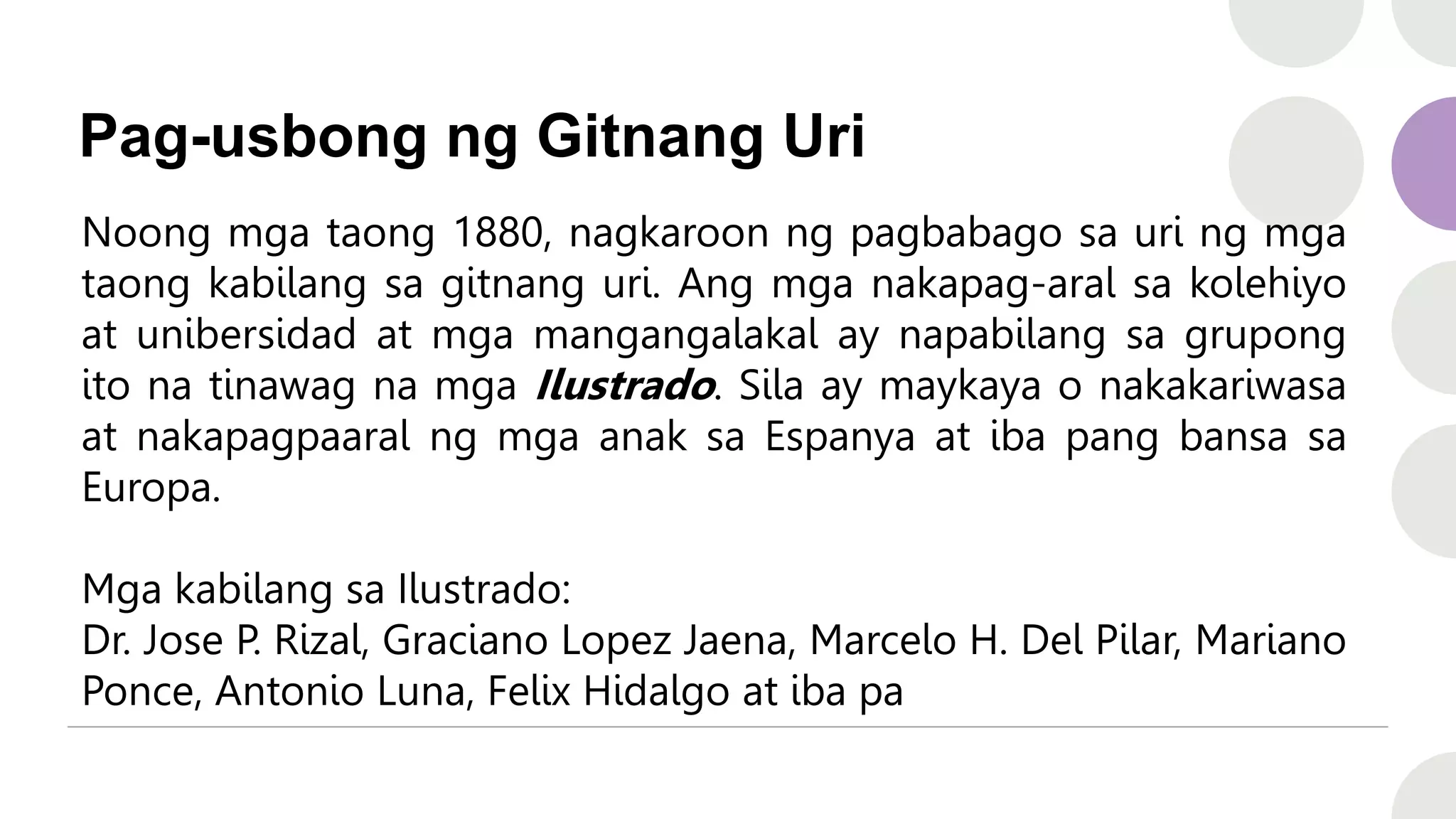 Pag-usbong ng Gitnang Uri
Noong mga taong 1880, nagkaroon ng pagbabago sa uri ng mga
taong kabilang sa gitnang uri. Ang mga nakapag-aral sa kolehiyo
at unibersidad at mga mangangalakal ay napabilang sa grupong
ito na tinawag na mga Ilustrado. Sila ay maykaya o nakakariwasa
at nakapagpaaral ng mga anak sa Espanya at iba pang bansa sa
Europa.
Mga kabilang sa Ilustrado:
Dr. Jose P. Rizal, Graciano Lopez Jaena, Marcelo H. Del Pilar, Mariano
Ponce, Antonio Luna, Felix Hidalgo at iba pa
 