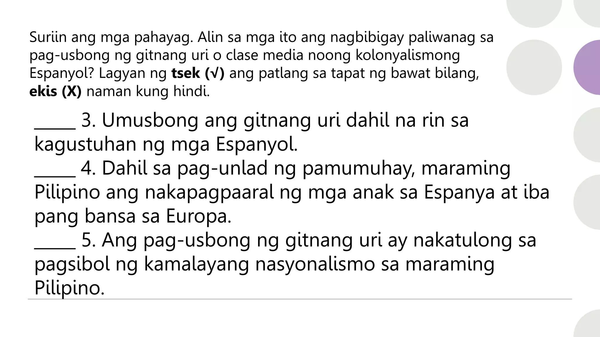 Suriin ang mga pahayag. Alin sa mga ito ang nagbibigay paliwanag sa
pag-usbong ng gitnang uri o clase media noong kolonyalismong
Espanyol? Lagyan ng tsek (√) ang patlang sa tapat ng bawat bilang,
ekis (X) naman kung hindi.
_____ 3. Umusbong ang gitnang uri dahil na rin sa
kagustuhan ng mga Espanyol.
_____ 4. Dahil sa pag-unlad ng pamumuhay, maraming
Pilipino ang nakapagpaaral ng mga anak sa Espanya at iba
pang bansa sa Europa.
_____ 5. Ang pag-usbong ng gitnang uri ay nakatulong sa
pagsibol ng kamalayang nasyonalismo sa maraming
Pilipino.
 