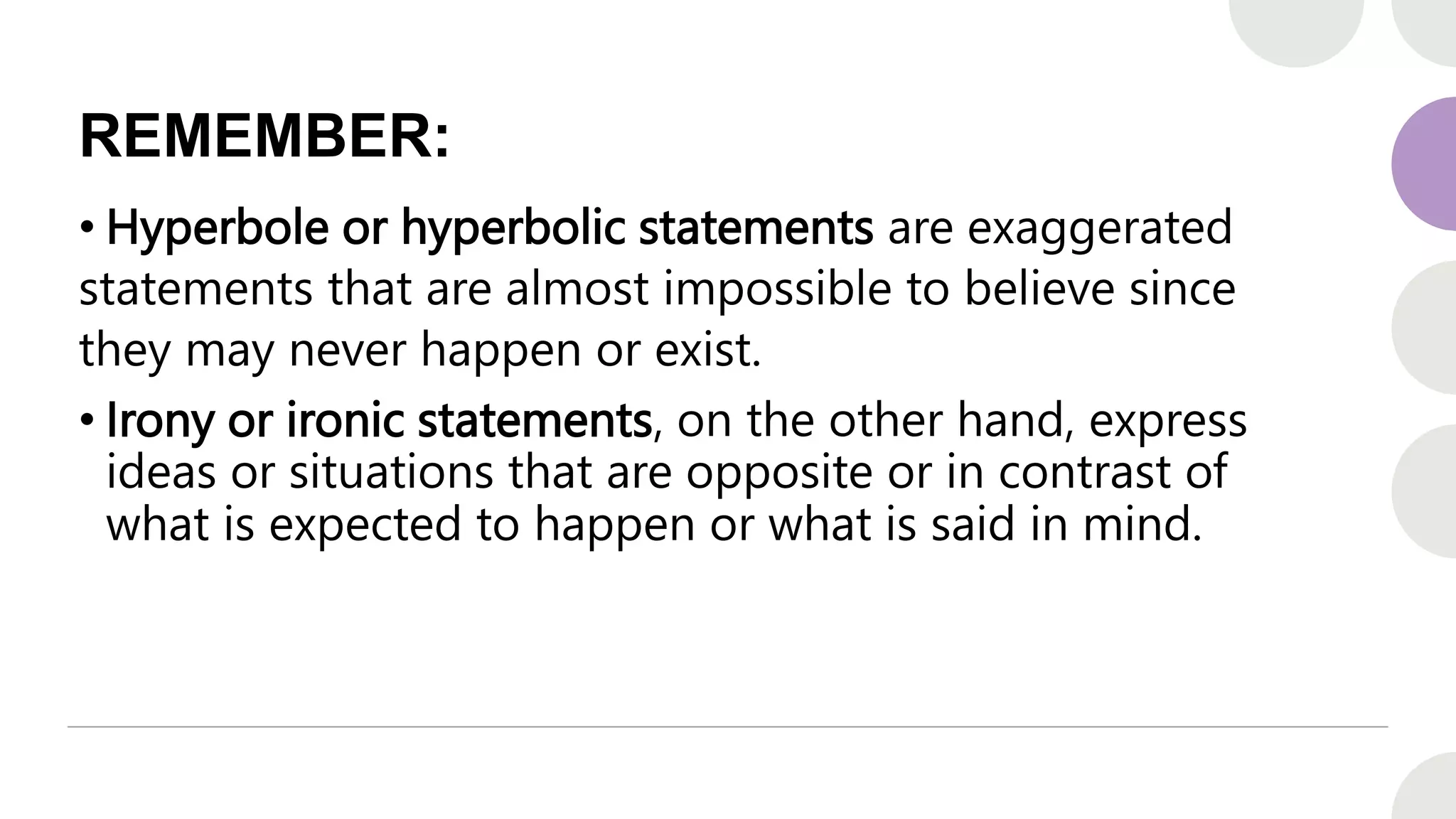REMEMBER:
• Hyperbole or hyperbolic statements are exaggerated
statements that are almost impossible to believe since
they may never happen or exist.
• Irony or ironic statements, on the other hand, express
ideas or situations that are opposite or in contrast of
what is expected to happen or what is said in mind.
 