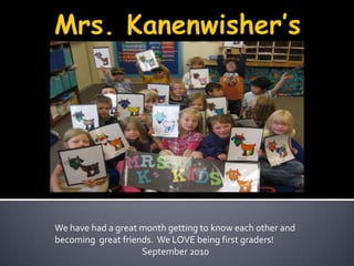Mrs. Kanenwisher’s Kids We have had a great month getting to know each other and becoming  great friends.  We LOVE being first graders! September 2010 
