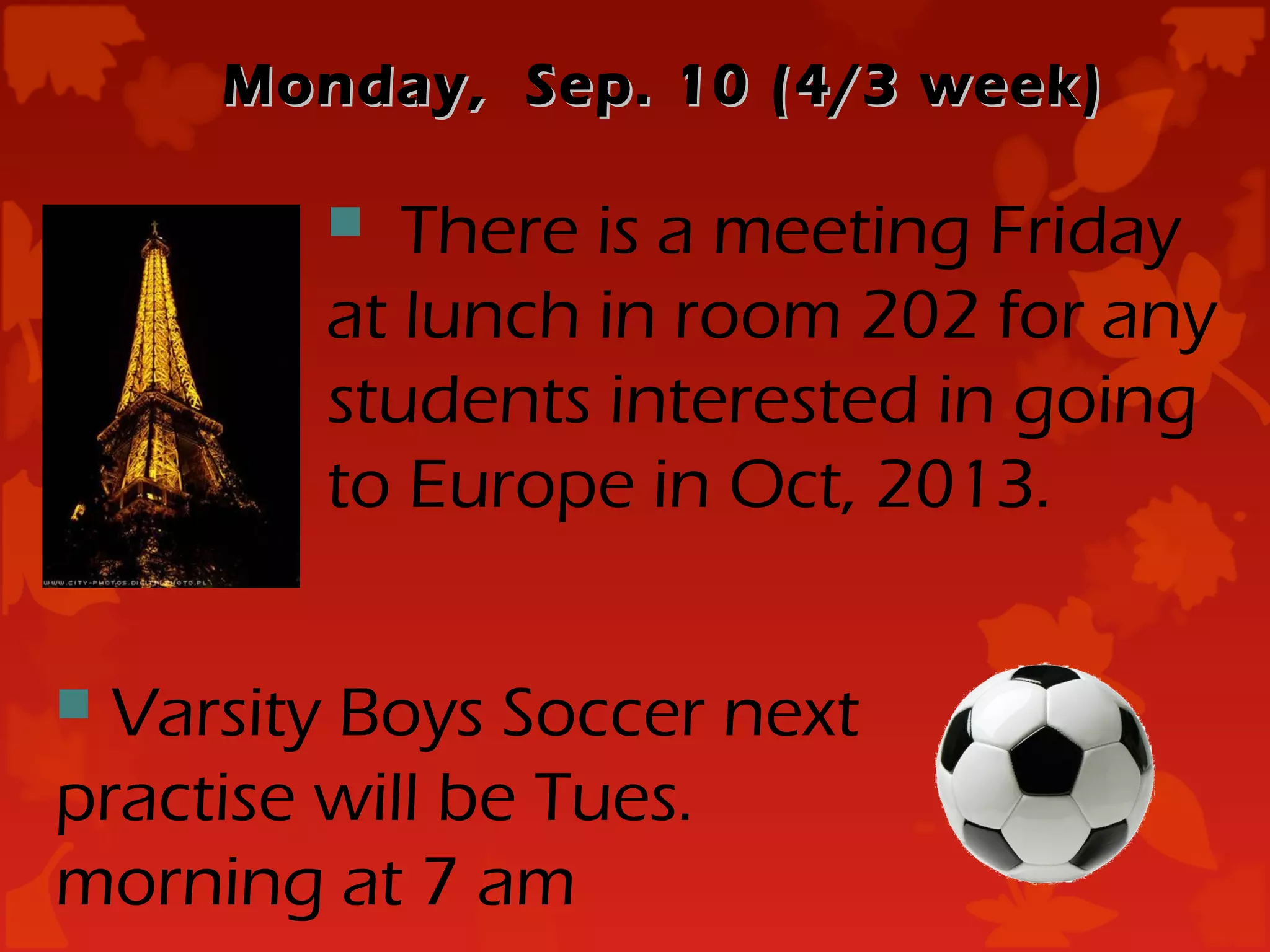 Monday, Sep. 10 (4/3 week)

          There is a meeting Friday
        at lunch in room 202 for any
        students interested in going
        to Europe in Oct, 2013.


 Varsity Boys Soccer next
practise will be Tues.
morning at 7 am
 