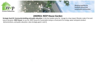 ANDREA: REEP House Garden 
Strategic Goal #3: Community-building and public education: to be the loudest voice for change to a low-impact lifestyle; make it fun and 
easy to be green. REEP House: to use the REEP House for Sustainable Living as a focal point for energy, water and green product 
demonstrations, and public education. (also strategic goals 1 and 2) 
 