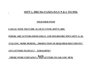 SEPT 1, 2002 MA FAXES JULY P & L TO MM,
TOGETHER WITH
CASUAL NOTE THAT SHE IS AWAY UNTIL SEPT 9, 2002.
WHERE ARE LETTERS FROM SMLLC AND MM BEFORE MM’S SEPT 11, 02,
“FALLING MORE BEHIND….PRODUCTION OF REQUIRED DOCUMENTS”.
ANY LETTERS TO SFLLC? GERALDINE?
THERE WERE CERTAINLY NOLETTERS TO JAR AND MCR.
 