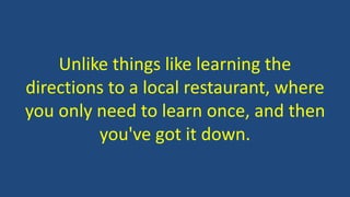 Unlike things like learning the
directions to a local restaurant, where
you only need to learn once, and then
you've got it down.
 