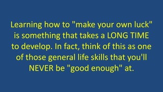Learning how to "make your own luck"
is something that takes a LONG TIME
to develop. In fact, think of this as one
of those general life skills that you'll
NEVER be "good enough" at.
 
