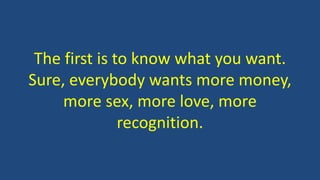 The first is to know what you want.
Sure, everybody wants more money,
more sex, more love, more
recognition.
 