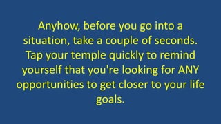 Anyhow, before you go into a
situation, take a couple of seconds.
Tap your temple quickly to remind
yourself that you're looking for ANY
opportunities to get closer to your life
goals.
 