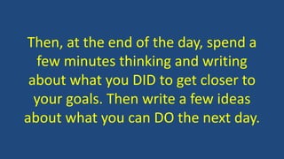 Then, at the end of the day, spend a
few minutes thinking and writing
about what you DID to get closer to
your goals. Then write a few ideas
about what you can DO the next day.
 