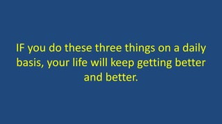 IF you do these three things on a daily
basis, your life will keep getting better
and better.
 