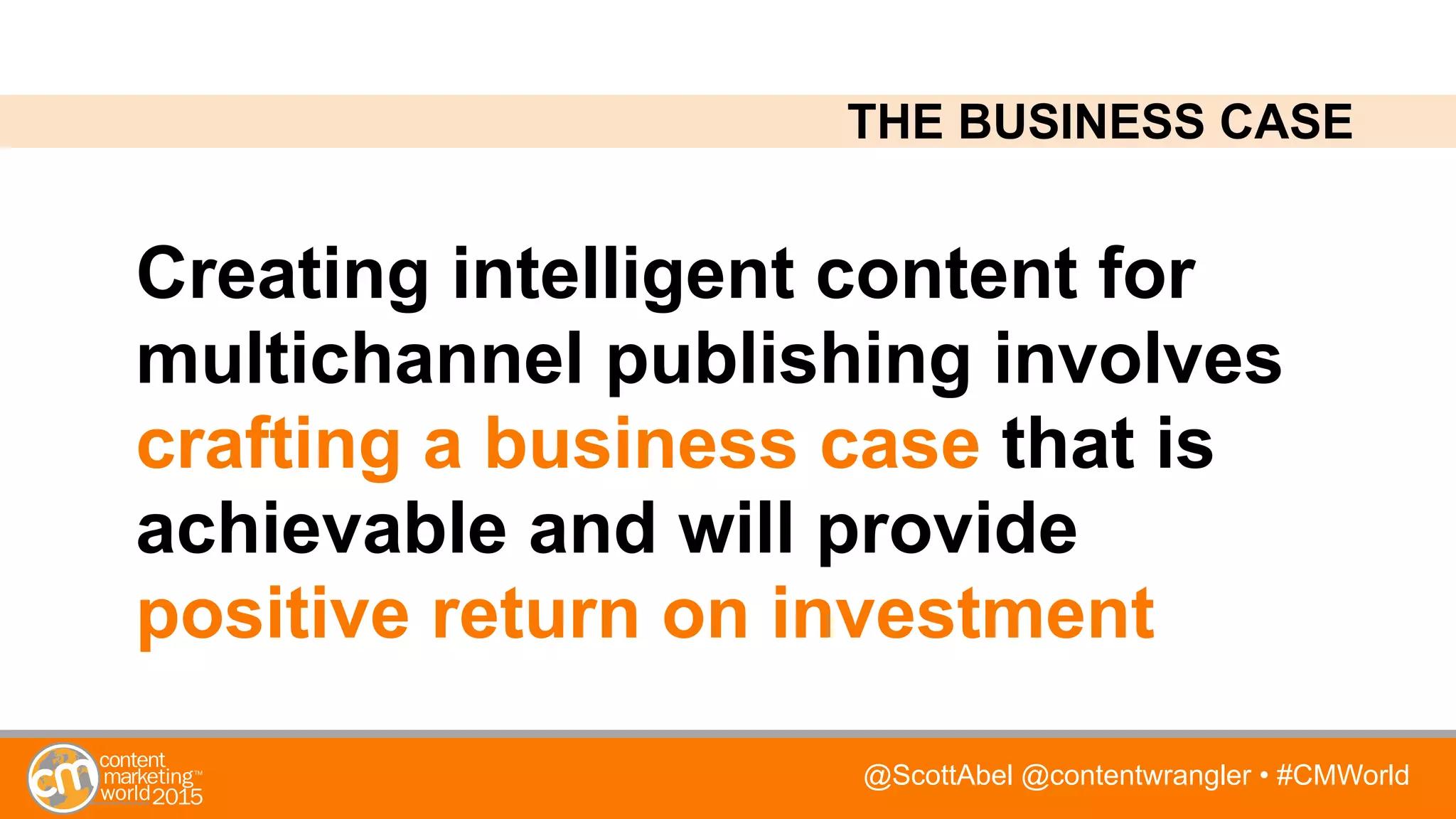 @ScottAbel @contentwrangler • #CMWorld
Creating intelligent content for
multichannel publishing involves
crafting a business case that is
achievable and will provide
positive return on investment
THE BUSINESS CASE
 