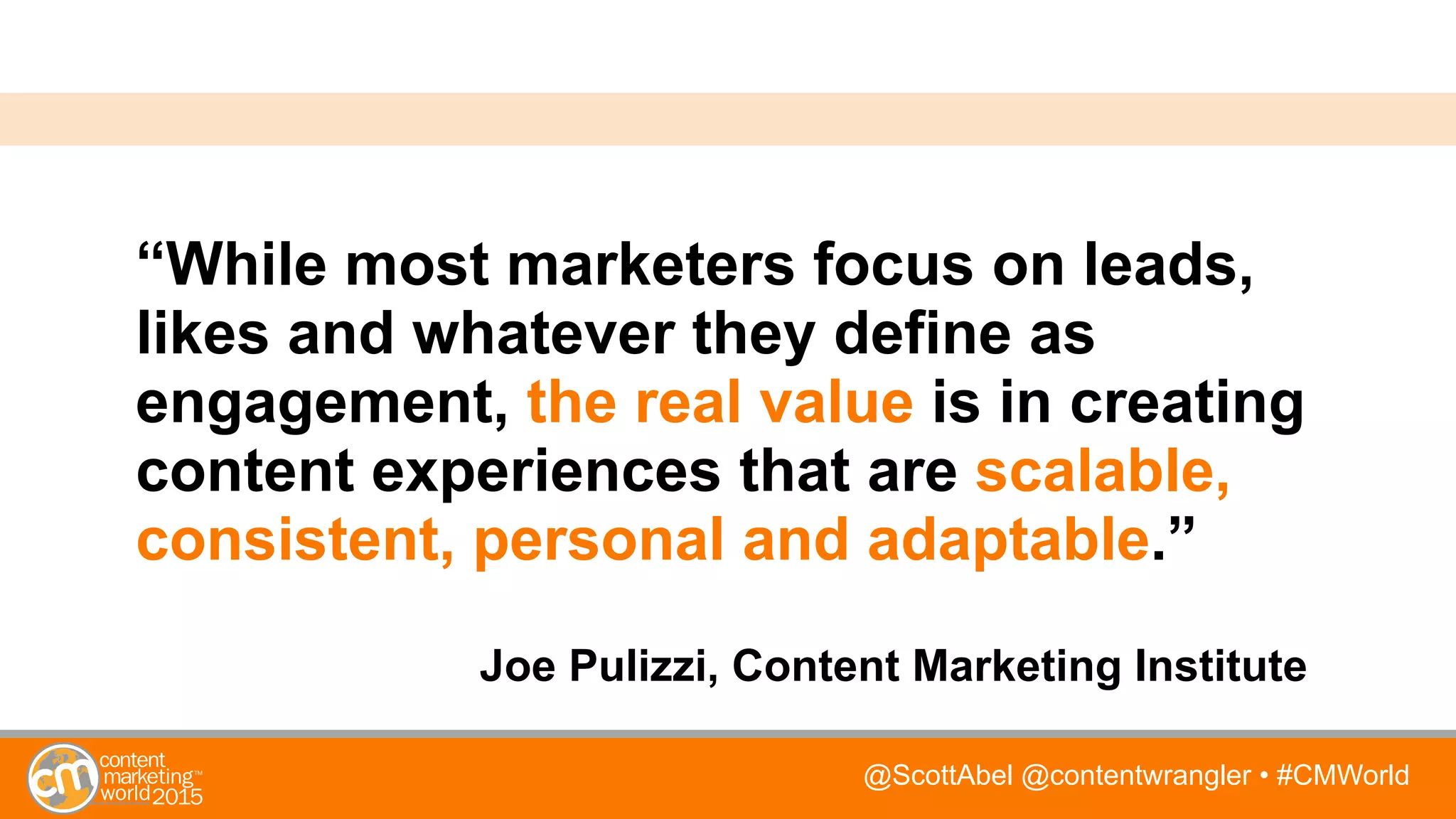 @ScottAbel @contentwrangler • #CMWorld
“While most marketers focus on leads,
likes and whatever they define as
engagement, the real value is in creating
content experiences that are scalable,
consistent, personal and adaptable.”
Joe Pulizzi, Content Marketing Institute
 