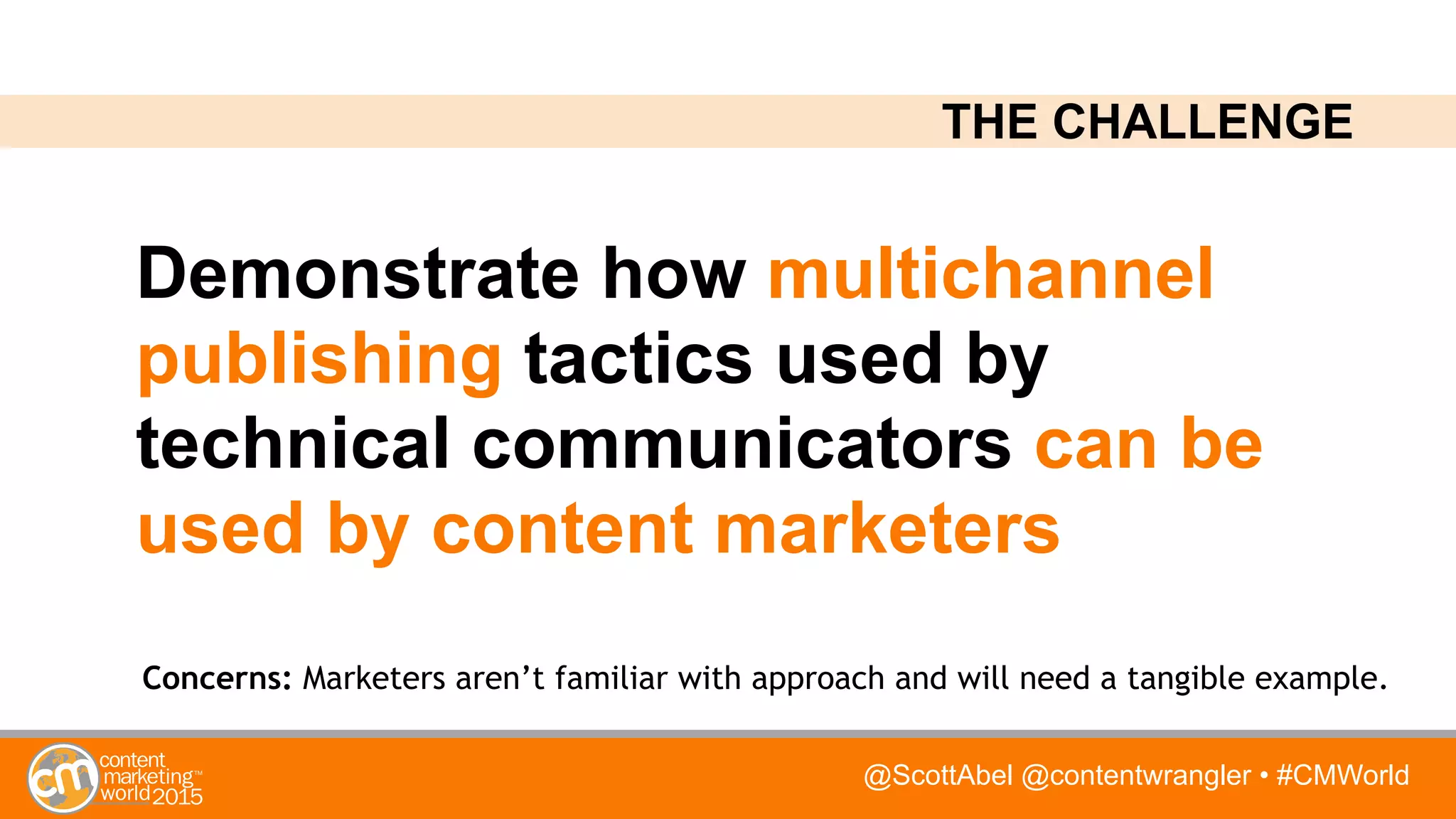 @ScottAbel @contentwrangler • #CMWorld
Demonstrate how multichannel
publishing tactics used by
technical communicators can be
used by content marketers
Concerns: Marketers aren’t familiar with approach and will need a tangible example.
THE CHALLENGE
 