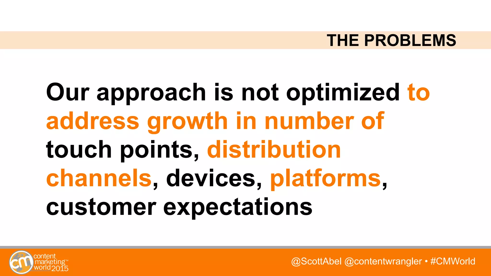 @ScottAbel @contentwrangler • #CMWorld
Our approach is not optimized to
address growth in number of
touch points, distribution
channels, devices, platforms,
customer expectations
THE PROBLEMS
 
