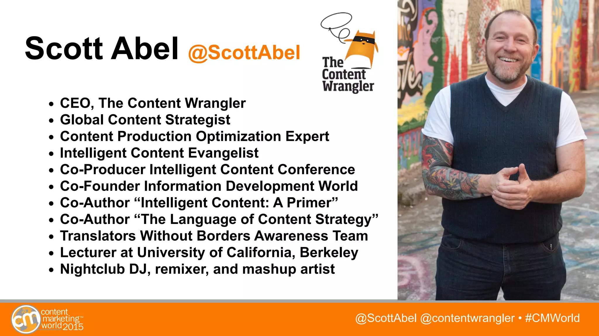 @ScottAbel @contentwrangler • #CMWorld
Scott Abel @ScottAbel
• CEO, The Content Wrangler
• Global Content Strategist
• Content Production Optimization Expert
• Intelligent Content Evangelist
• Co-Producer Intelligent Content Conference
• Co-Founder Information Development World
• Co-Author “Intelligent Content: A Primer”
• Co-Author “The Language of Content Strategy”
• Translators Without Borders Awareness Team
• Lecturer at University of California, Berkeley
• Nightclub DJ, remixer, and mashup artist
 
