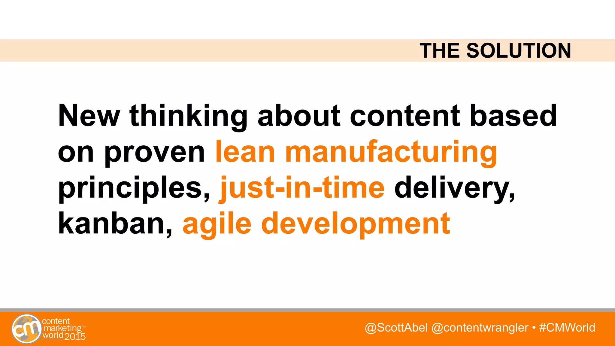 @ScottAbel @contentwrangler • #CMWorld
New thinking about content based
on proven lean manufacturing
principles, just-in-time delivery,
kanban, agile development
THE SOLUTION
 