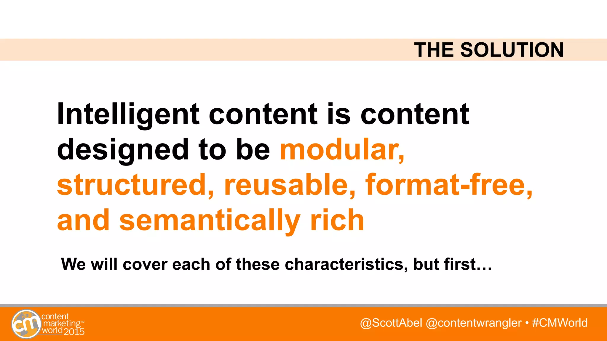 @ScottAbel @contentwrangler • #CMWorld
Intelligent content is content
designed to be modular,
structured, reusable, format-free,
and semantically rich
THE SOLUTION
We will cover each of these characteristics, but first…
 