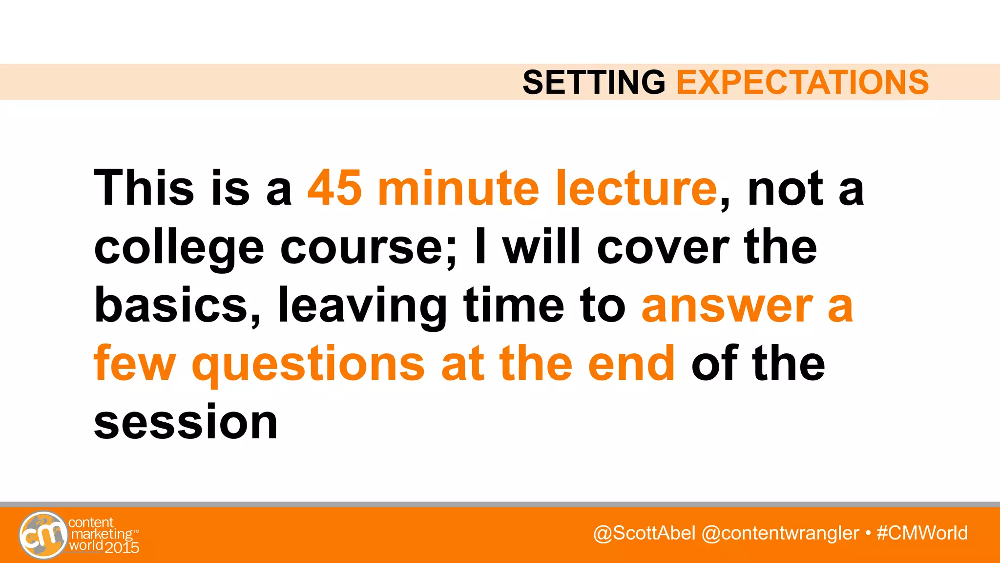 @ScottAbel @contentwrangler • #CMWorld
This is a 45 minute lecture, not a
college course; I will cover the
basics, leaving time to answer a
few questions at the end of the
session
SETTING EXPECTATIONS
 