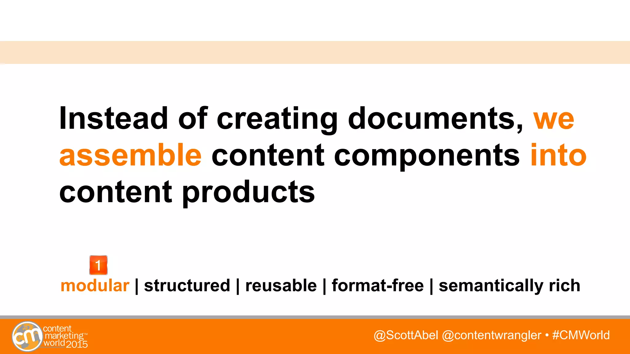 @ScottAbel @contentwrangler • #CMWorld
Instead of creating documents, we
assemble content components into
content products
modular | structured | reusable | format-free | semantically rich
 