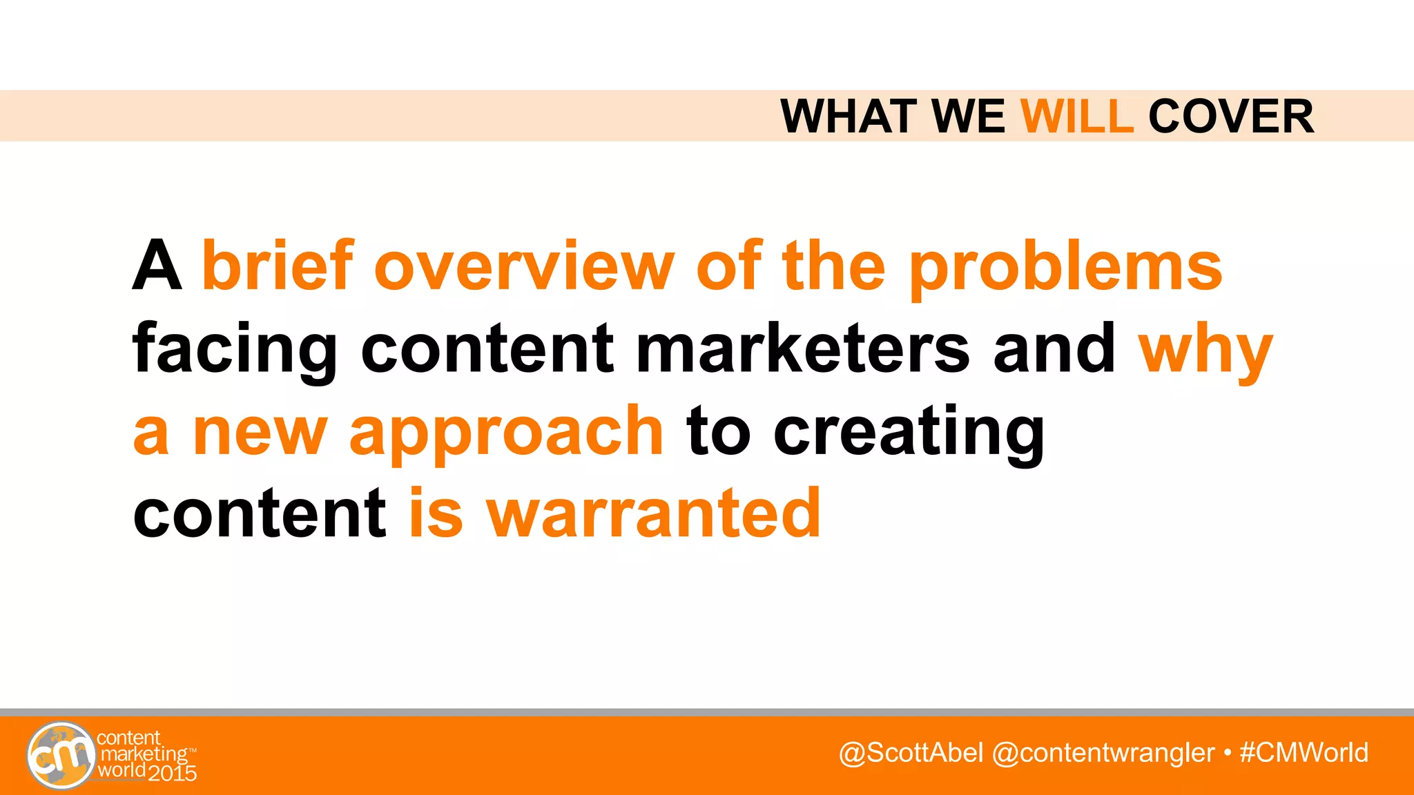 @ScottAbel @contentwrangler • #CMWorld
A brief overview of the problems
facing content marketers and why
a new approach to creating
content is warranted
WHAT WE WILL COVER
 