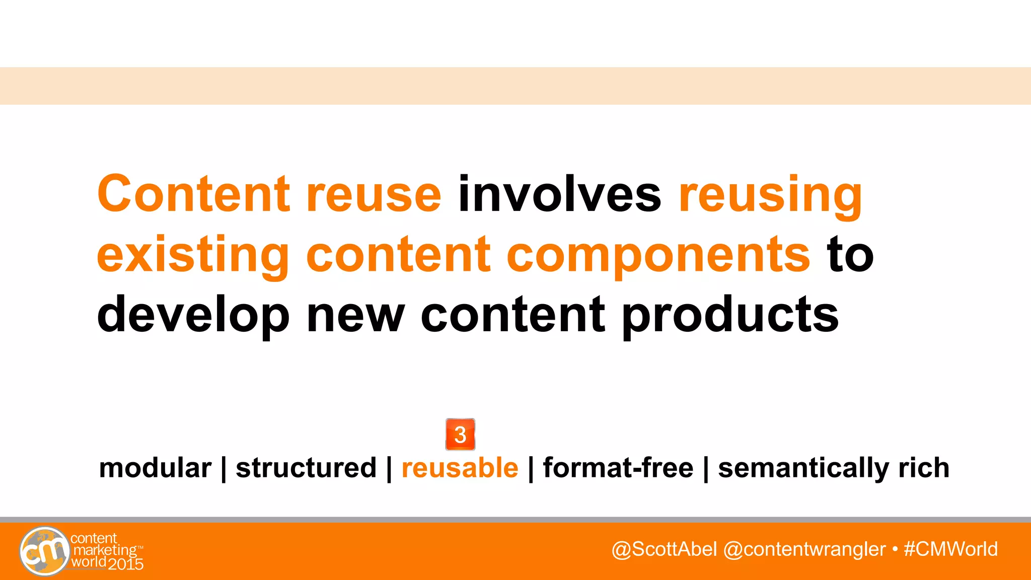 @ScottAbel @contentwrangler • #CMWorld
Content reuse involves reusing
existing content components to
develop new content products
modular | structured | reusable | format-free | semantically rich
 