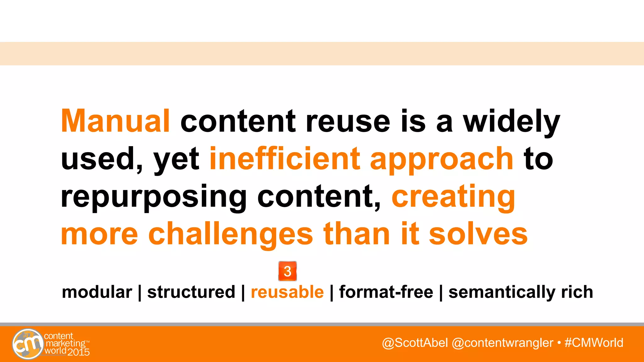 @ScottAbel @contentwrangler • #CMWorld
Manual content reuse is a widely
used, yet inefficient approach to
repurposing content, creating
more challenges than it solves
modular | structured | reusable | format-free | semantically rich
 
