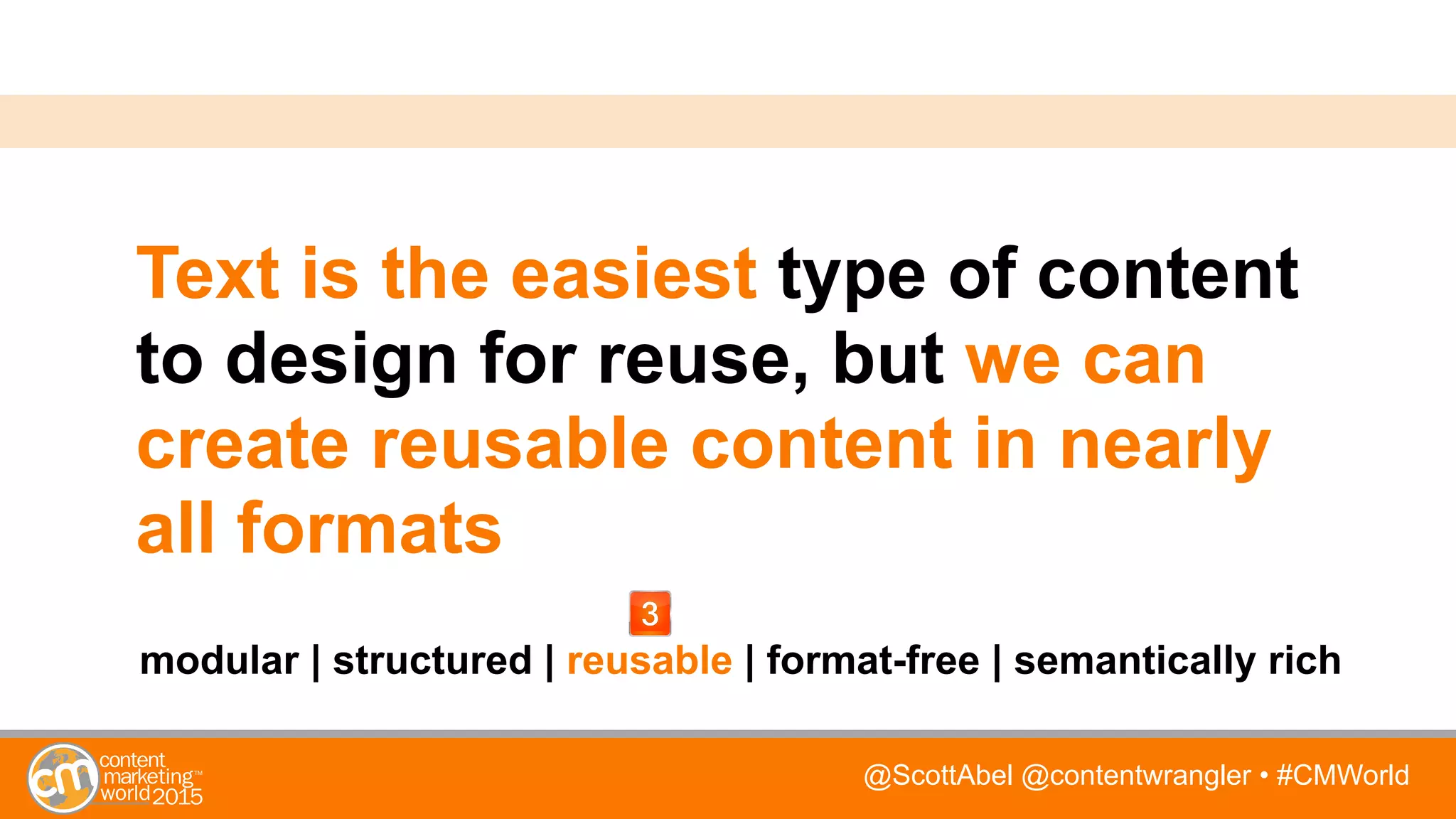 @ScottAbel @contentwrangler • #CMWorld
Text is the easiest type of content
to design for reuse, but we can
create reusable content in nearly
all formats
modular | structured | reusable | format-free | semantically rich
 