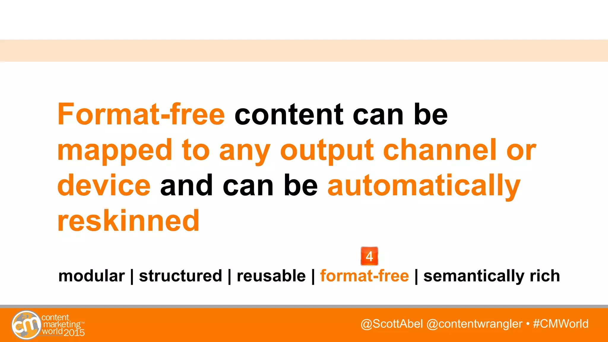 @ScottAbel @contentwrangler • #CMWorld
Format-free content can be
mapped to any output channel or
device and can be automatically
reskinned
modular | structured | reusable | format-free | semantically rich
 