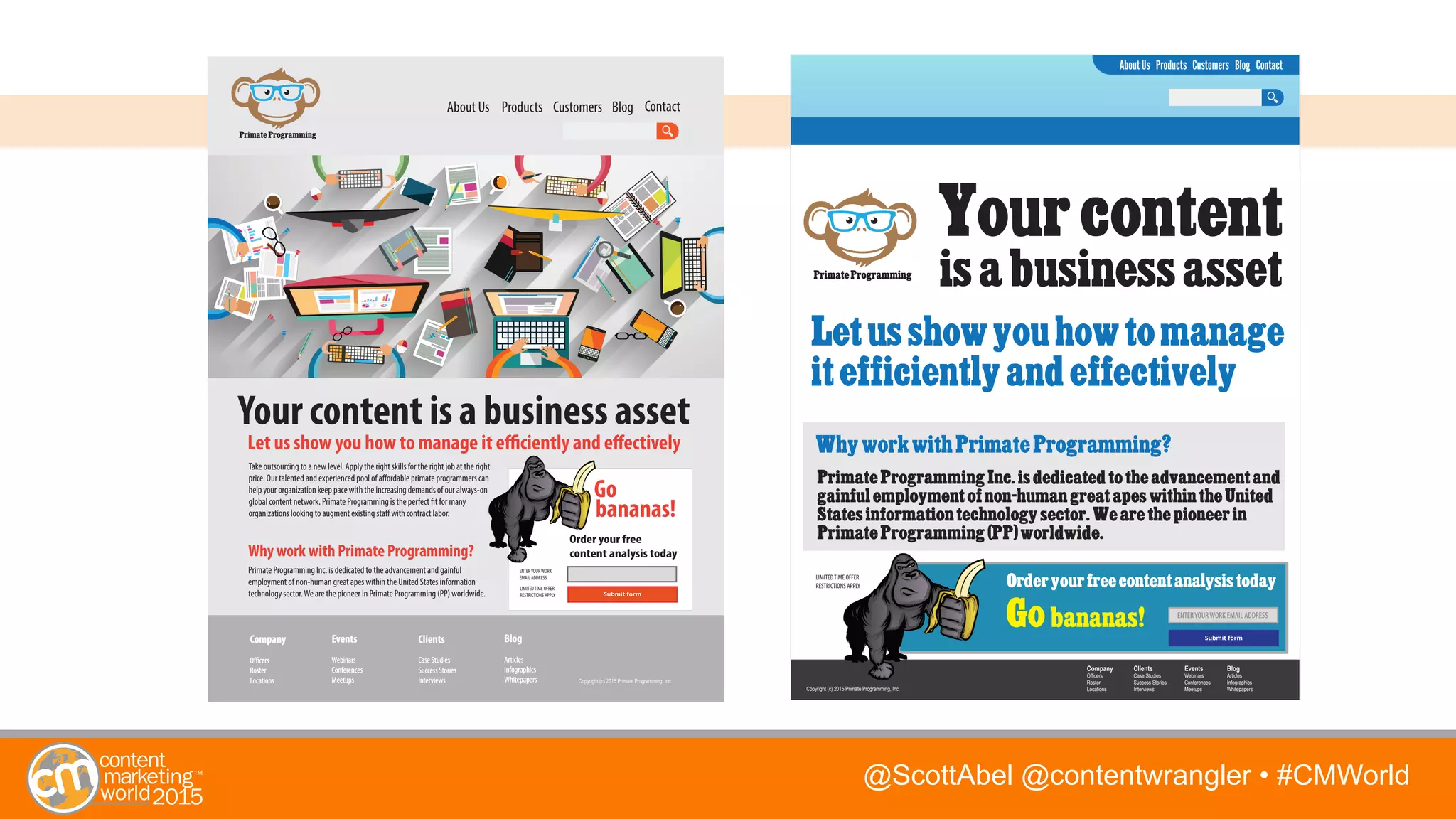 @ScottAbel @contentwrangler • #CMWorld
About Us Products Customers Blog Contact
About Us Products Customers Blog Contact
Your content is a business asset
Let us show you how to manage it efficiently and effectively
Your content
is a business asset
Let us show you how to manage
it efficiently and effectively
Why work with Primate Programming?
Primate Programming
Primate Programming Inc. is dedicated to the advancement and gainful
employment of non-human great apes within the United States information
technology sector.We are the pioneer in Primate Programming (PP) worldwide.
Primate Programming
Why work with Primate Programming?
Primate Programming Inc. is dedicated to the advancement and
gainful employment of non-human great apes within the United
States information technology sector. We are the pioneer in
Primate Programming (PP) worldwide.Order your free
content analysis today
bananas!
Go bananas!
Order your free content analysis today
Go
ENTERYOURWORK
EMAIL ADDRESS
LIMITEDTIME OFFER
RESTRICTIONS APPLY
ENTERYOURWORK EMAIL ADDRESS
Take outsourcing to a new level. Apply the right skills for the right job at the right
price. Our talented and experienced pool of affordable primate programmers can
help your organization keep pace with the increasing demands of our always-on
global content network. Primate Programming is the perfect fit for many
organizations looking to augment existing staff with contract labor.
LIMITEDTIME OFFER
RESTRICTIONS APPLY
Company
Officers
Roster
Locations
Events
Webinars
Conferences
Meetups
Clients
Case Studies
Success Stories
Interviews
Blog
Articles
Infographics
Whitepapers
Company
Officers
Roster
Locations
Events
Webinars
Conferences
Meetups
Clients
Case Studies
Success Stories
Interviews
Blog
Articles
Infographics
Whitepapers
Company
Officers
Roster
Locations
Events
Webinars
Conferences
Meetups
Clients
Case Studies
Success Stories
Interviews
Blog
Articles
Infographics
WhitepapersCopyright (c) 2015 Primate Programming, Inc.
Copyright (c) 2015 Primate Programming, Inc.
 