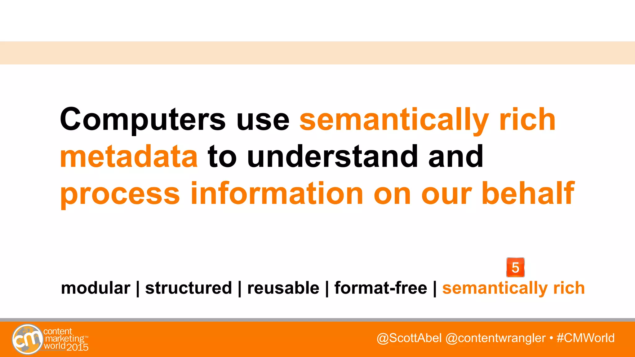 @ScottAbel @contentwrangler • #CMWorld
Computers use semantically rich
metadata to understand and
process information on our behalf
modular | structured | reusable | format-free | semantically rich
 