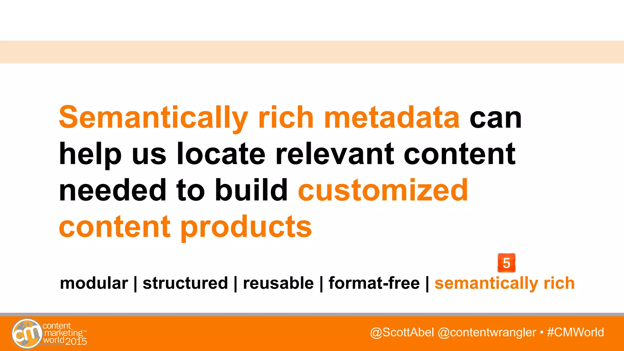 @ScottAbel @contentwrangler • #CMWorld
Semantically rich metadata can
help us locate relevant content
needed to build customized
content products
modular | structured | reusable | format-free | semantically rich
 